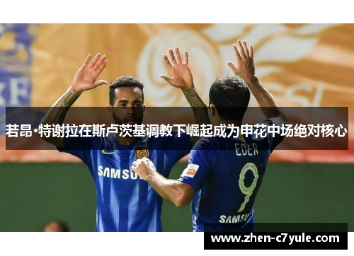 若昂·特谢拉在斯卢茨基调教下崛起成为申花中场绝对核心