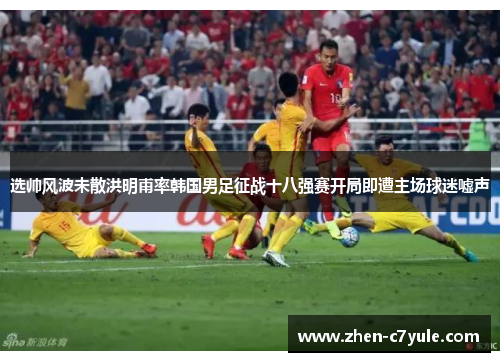 选帅风波未散洪明甫率韩国男足征战十八强赛开局即遭主场球迷嘘声