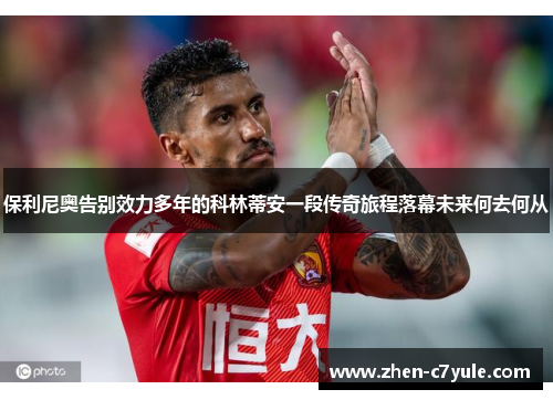 保利尼奥告别效力多年的科林蒂安一段传奇旅程落幕未来何去何从