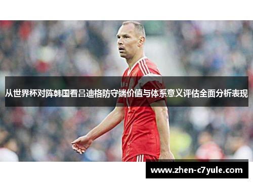 从世界杯对阵韩国看吕迪格防守端价值与体系意义评估全面分析表现