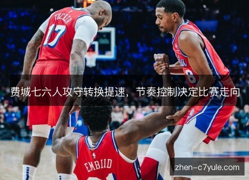 费城七六人攻守转换提速，节奏控制决定比赛走向